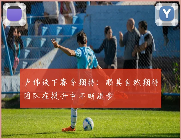 卢伟谈下赛季期待：顺其自然期待团队在提升中不断进步