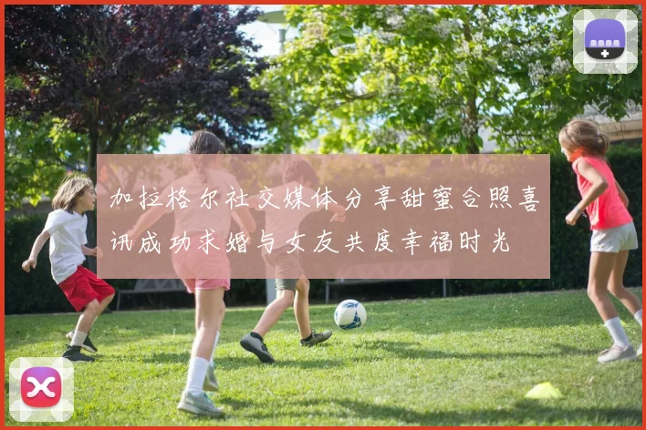 加拉格尔社交媒体分享甜蜜合照喜讯成功求婚与女友共度幸福时光