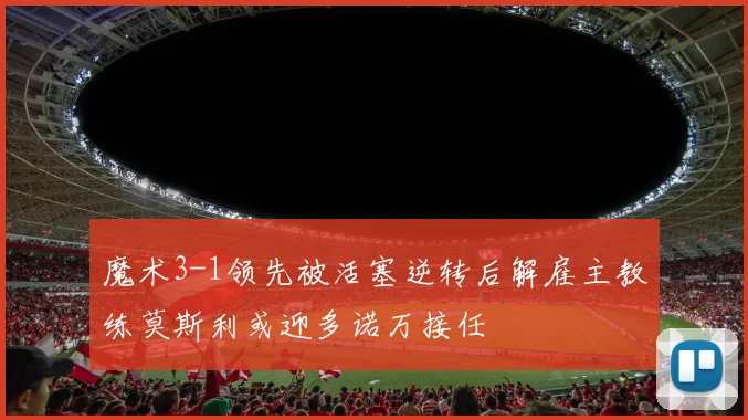 魔术3-1领先被活塞逆转后解雇主教练莫斯利或迎多诺万接任