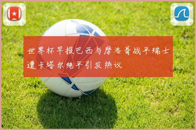 世界杯早报巴西与摩洛哥战平瑞士遭卡塔尔绝平引发热议