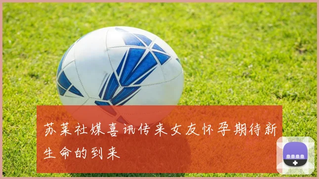 苏莱社媒喜讯传来女友怀孕期待新生命的到来