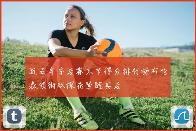 近五年季后赛末节得分排行榜布伦森领衔双探花紧随其后
