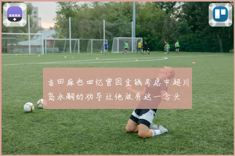 吉田麻也回忆曾因金钱考虑中超川岛永嗣的劝导让他放弃这一念头
