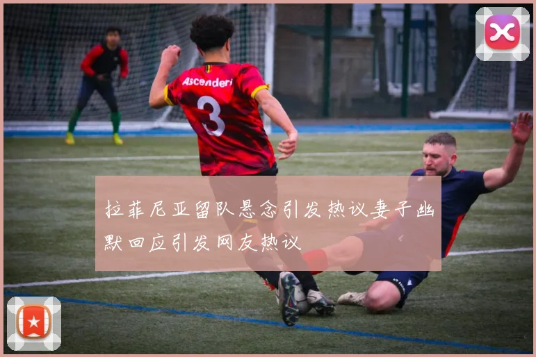 拉菲尼亚留队悬念引发热议妻子幽默回应引发网友热议