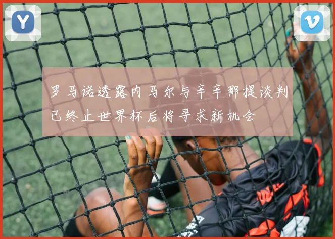 罗马诺透露内马尔与辛辛那提谈判已终止世界杯后将寻求新机会