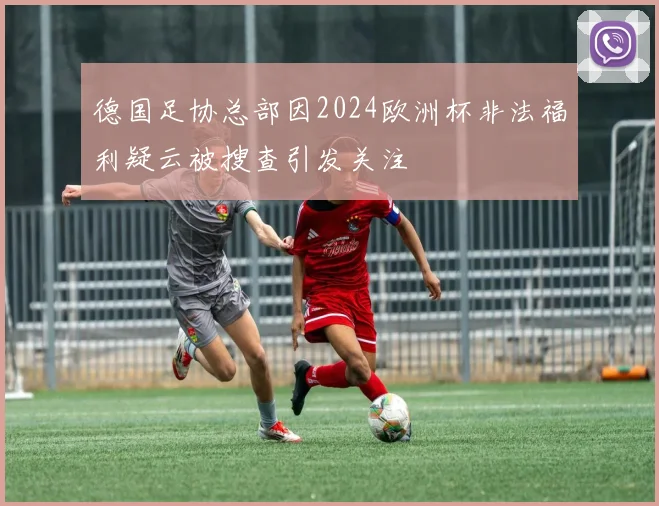德国足协总部因2024欧洲杯非法福利疑云被搜查引发关注
