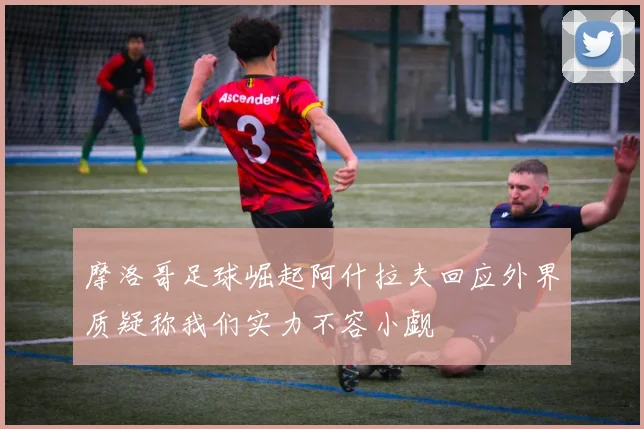 摩洛哥足球崛起阿什拉夫回应外界质疑称我们实力不容小觑