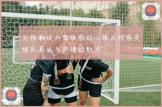 瓦格勒谈加盟快船的心路历程感受球队真诚与热情的魅力