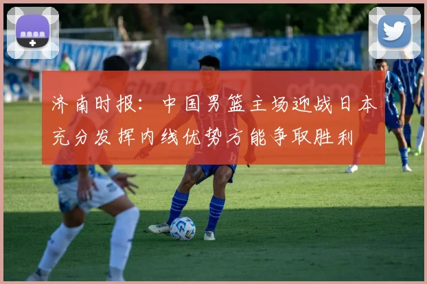 济南时报：中国男篮主场迎战日本充分发挥内线优势方能争取胜利