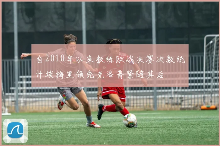 自2010年以来教练欧战决赛次数统计埃梅里领先克洛普紧随其后