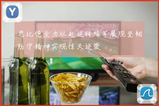 恩比德全力以赴逆转绿军展现坚韧防守精神实现惊天逆袭