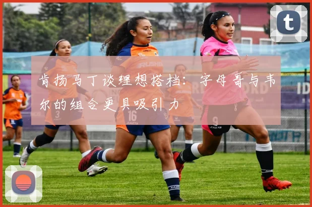 肯扬马丁谈理想搭档：字母哥与韦尔的组合更具吸引力