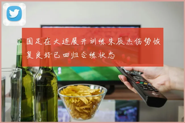 国足在大连展开训练朱辰杰伤势恢复良好已回归合练状态