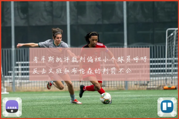 考辛斯批评裁判偏袒小个球员呼吁反击文班和布伦森的判罚不公